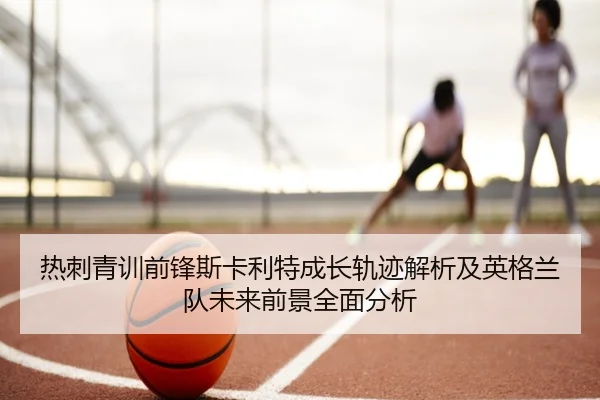 热刺青训前锋斯卡利特成长轨迹解析及英格兰队未来前景全面分析