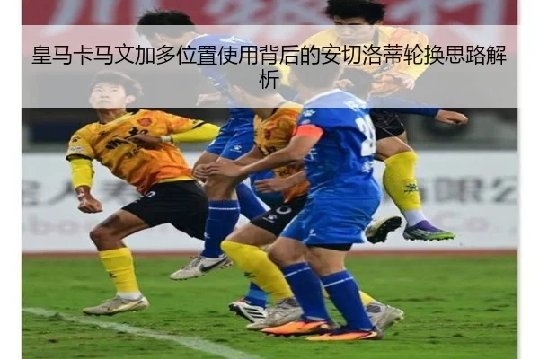 皇马卡马文加多位置使用背后的安切洛蒂轮换思路解析