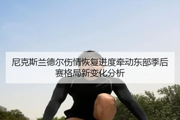 尼克斯兰德尔伤情恢复进度牵动东部季后赛格局新变化分析