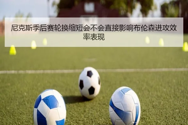 尼克斯季后赛轮换缩短会不会直接影响布伦森进攻效率表现