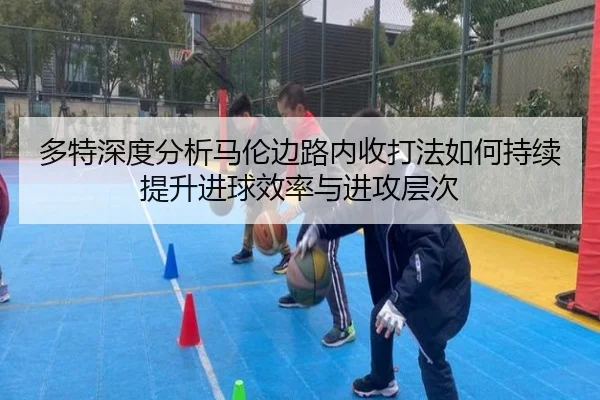 多特深度分析马伦边路内收打法如何持续提升进球效率与进攻层次