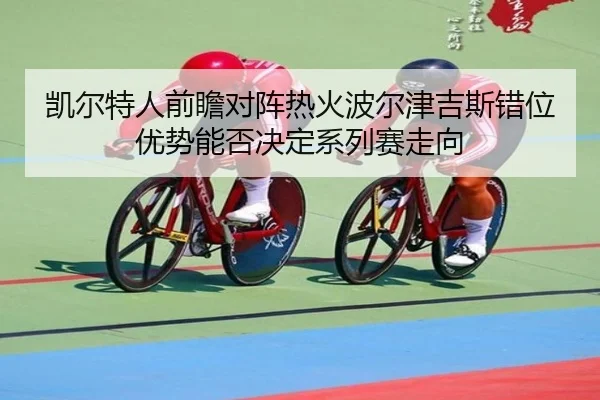 凯尔特人前瞻对阵热火波尔津吉斯错位优势能否决定系列赛走向