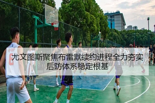 尤文图斯聚焦布雷默续约进程全力夯实后防体系稳定根基