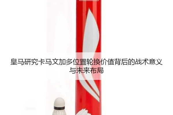 皇马研究卡马文加多位置轮换价值背后的战术意义与未来布局