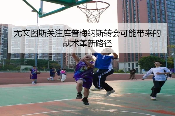 尤文图斯关注库普梅纳斯转会可能带来的战术革新路径