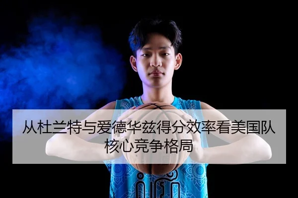 从杜兰特与爱德华兹得分效率看美国队核心竞争格局