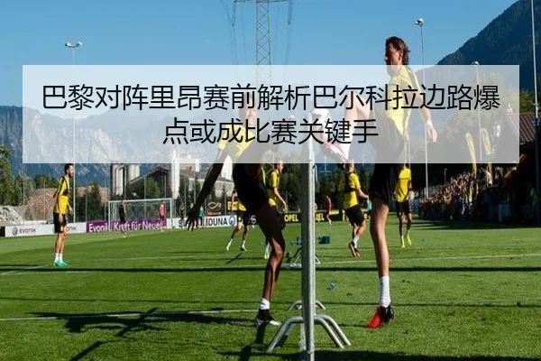 巴黎对阵里昂赛前解析巴尔科拉边路爆点或成比赛关键手